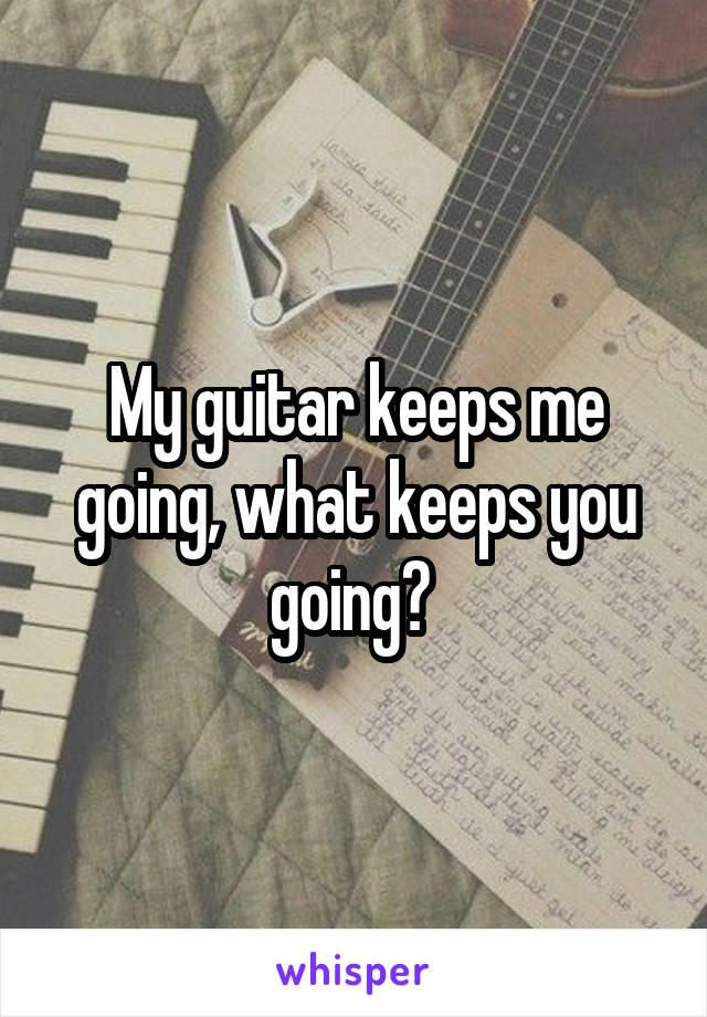 My guitar keeps me going, what keeps you going? 