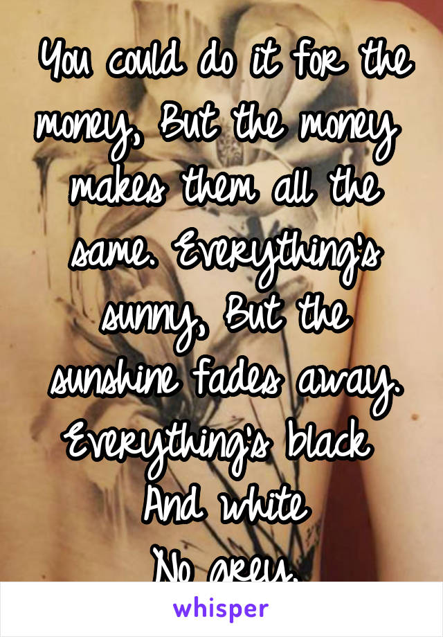 You could do it for the money, But the money  makes them all the same. Everything's sunny, But the sunshine fades away. Everything's black 
And white
No grey.