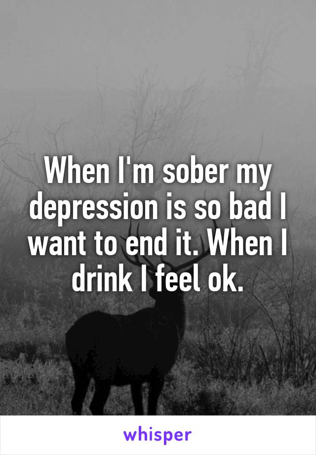 When I'm sober my depression is so bad I want to end it. When I drink I feel ok.