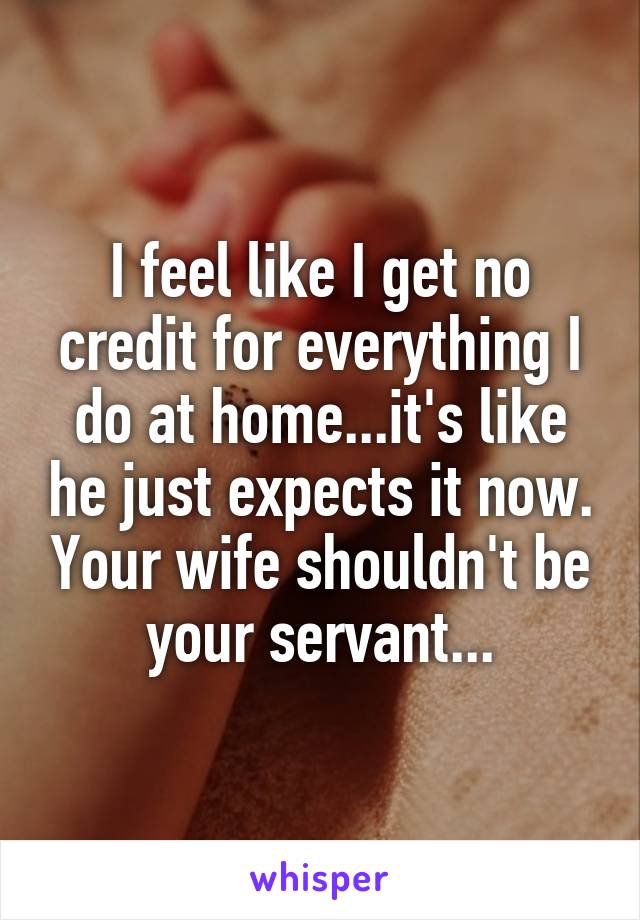 I feel like I get no credit for everything I do at home...it's like he just expects it now. Your wife shouldn't be your servant...