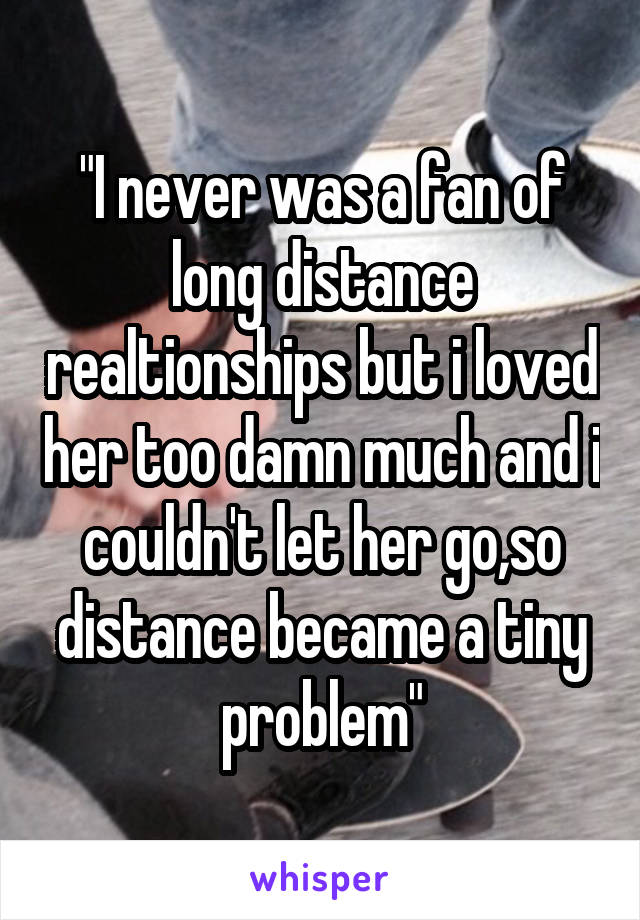 "I never was a fan of long distance realtionships but i loved her too damn much and i couldn't let her go,so distance became a tiny problem"