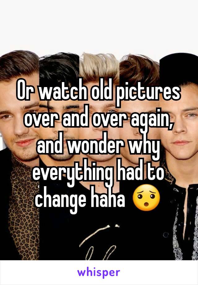 Or watch old pictures over and over again, and wonder why everything had to change haha 😯