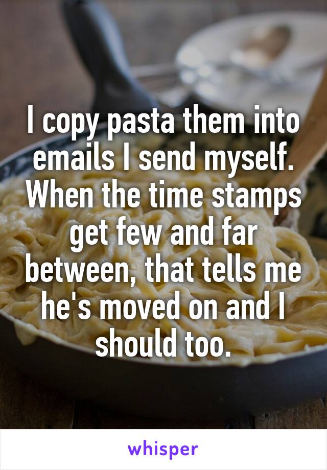 I copy pasta them into emails I send myself. When the time stamps get few and far between, that tells me he's moved on and I should too.