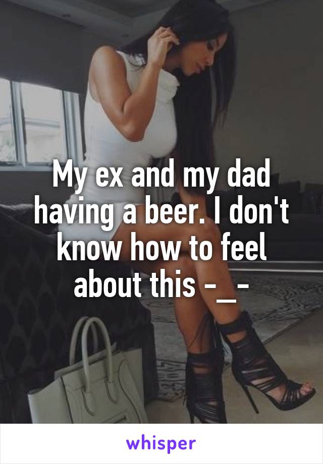 My ex and my dad having a beer. I don't know how to feel about this -_-