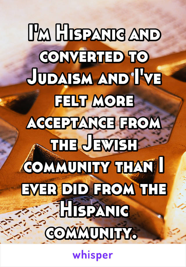 I'm Hispanic and converted to Judaism and I've felt more acceptance from the Jewish community than I ever did from the Hispanic community. 