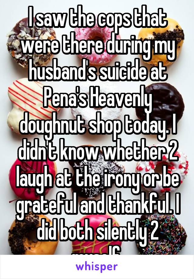 I saw the cops that were there during my husband's suicide at Pena's Heavenly doughnut shop today. I didn't know whether 2 laugh at the irony or be grateful and thankful. I did both silently 2 myself 