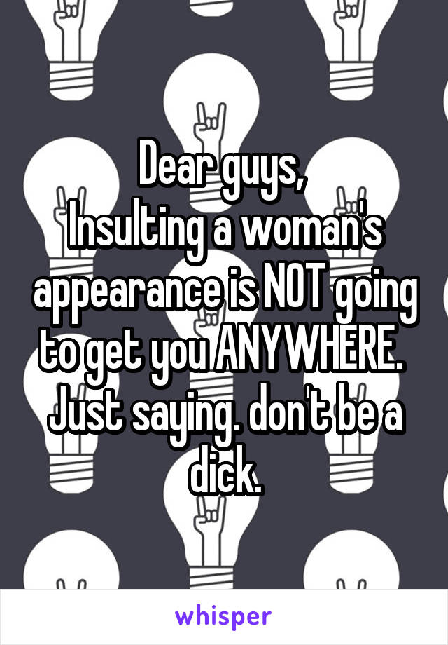 Dear guys, 
Insulting a woman's appearance is NOT going to get you ANYWHERE. 
Just saying. don't be a dick.