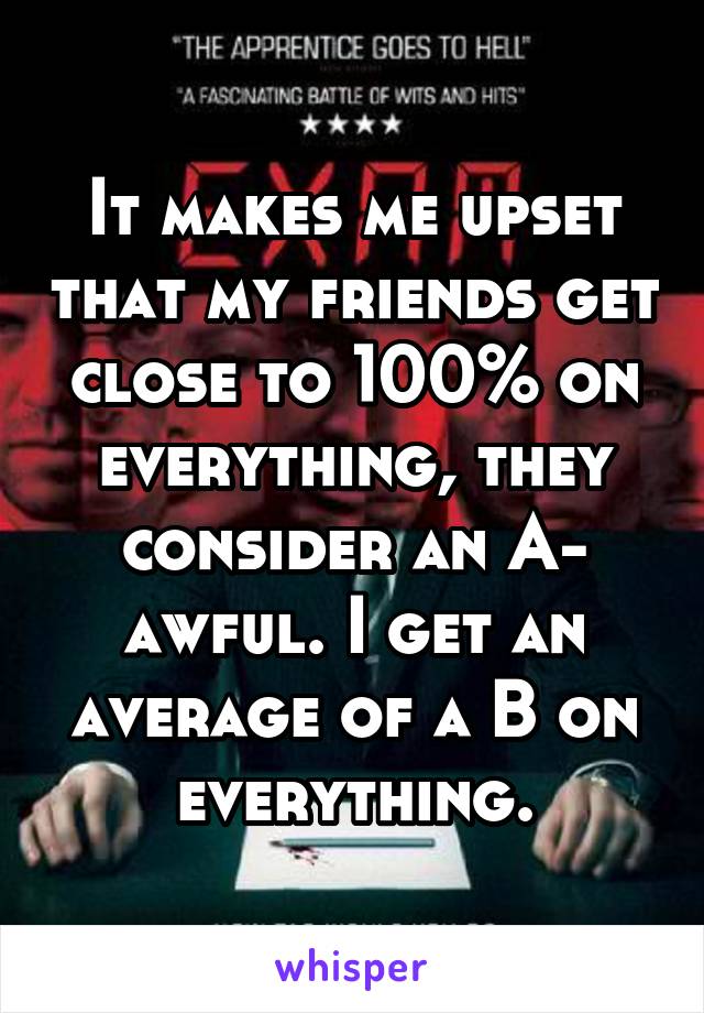 It makes me upset that my friends get close to 100% on everything, they consider an A- awful. I get an average of a B on everything.