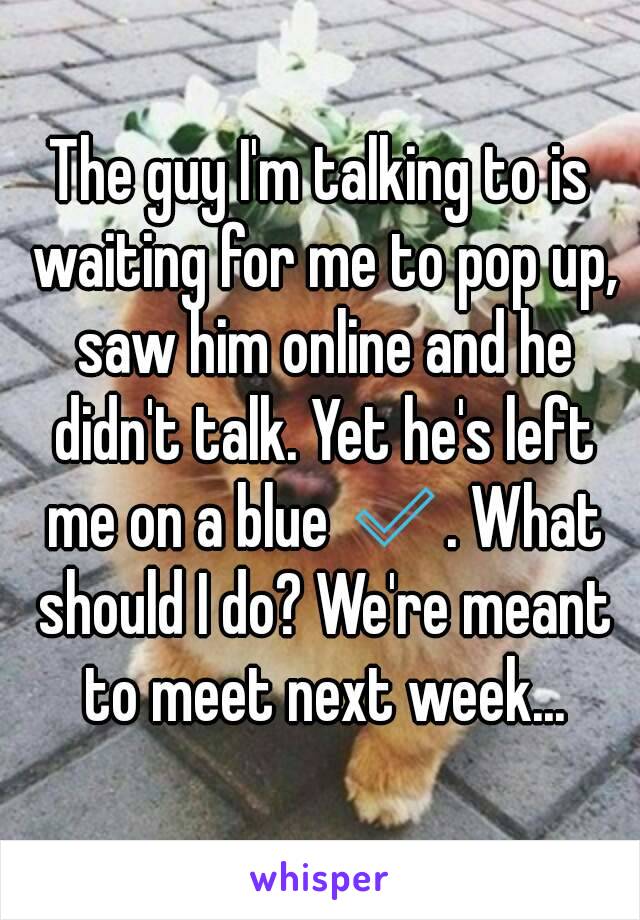 The guy I'm talking to is waiting for me to pop up, saw him online and he didn't talk. Yet he's left me on a blue ✅. What should I do? We're meant to meet next week...