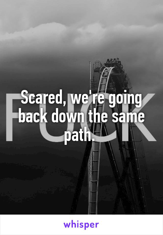 Scared, we're going back down the same path. 