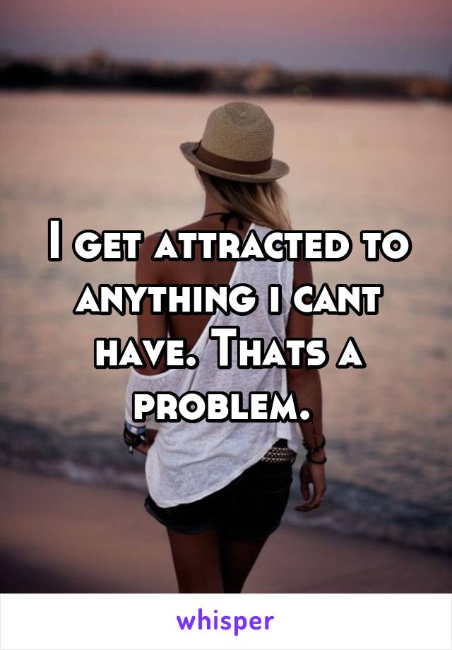 I get attracted to anything i cant have. Thats a problem. 