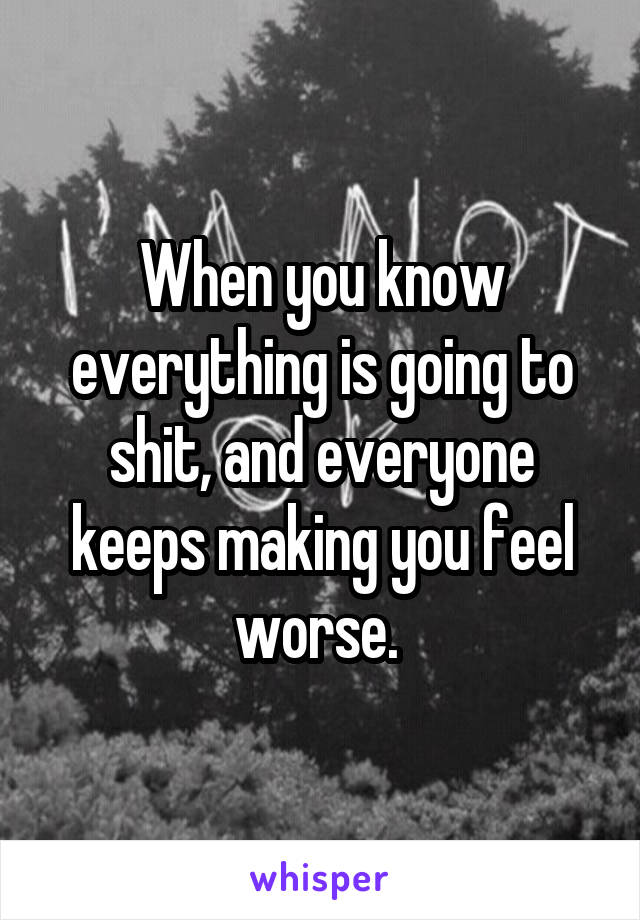 When you know everything is going to shit, and everyone keeps making you feel worse. 