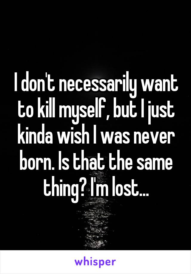 I don't necessarily want to kill myself, but I just kinda wish I was never born. Is that the same thing? I'm lost...