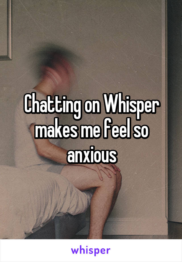 Chatting on Whisper makes me feel so anxious