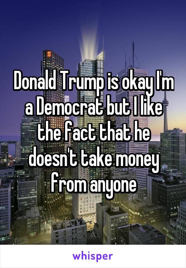 Donald Trump is okay I'm a Democrat but I like the fact that he doesn't take money from anyone