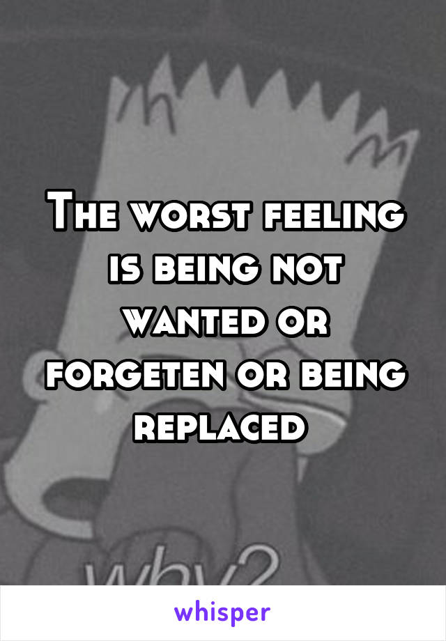 The worst feeling is being not wanted or forgeten or being replaced 