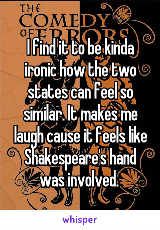 I find it to be kinda ironic how the two states can feel so similar. It makes me laugh cause it feels like Shakespeare's hand was involved. 