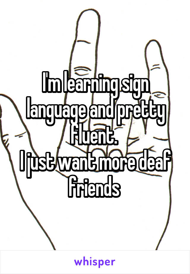 I'm learning sign language and pretty fluent. 
I just want more deaf friends 