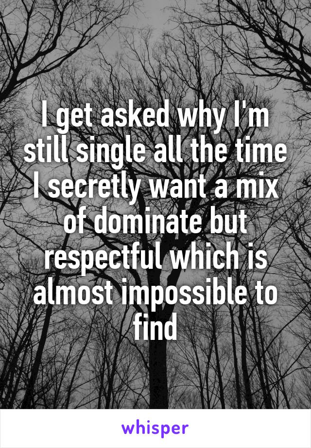 I get asked why I'm still single all the time I secretly want a mix of dominate but respectful which is almost impossible to find