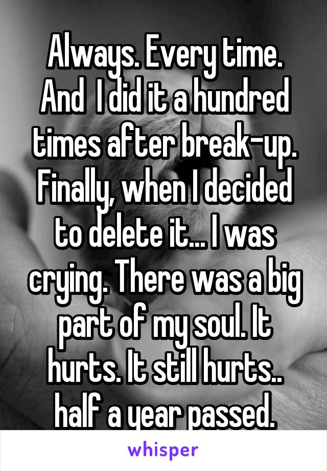 Always. Every time. And  I did it a hundred times after break-up. Finally, when I decided to delete it... I was crying. There was a big part of my soul. It hurts. It still hurts.. half a year passed.