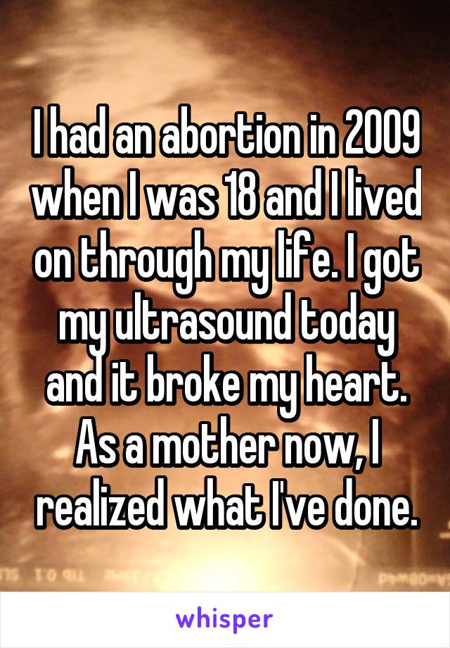 I had an abortion in 2009 when I was 18 and I lived on through my life. I got my ultrasound today and it broke my heart. As a mother now, I realized what I've done.