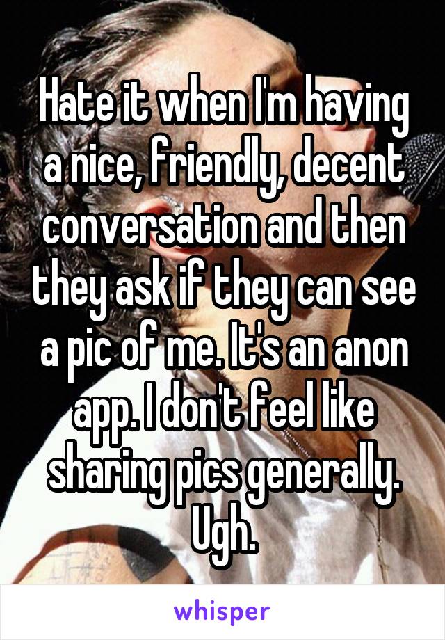 Hate it when I'm having a nice, friendly, decent conversation and then they ask if they can see a pic of me. It's an anon app. I don't feel like sharing pics generally. Ugh.