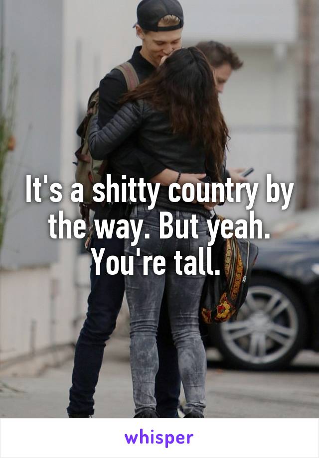 It's a shitty country by the way. But yeah. You're tall. 