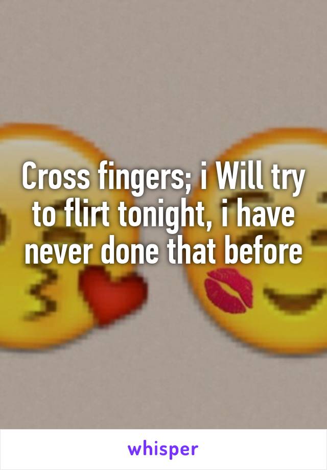 Cross fingers; i Will try to flirt tonight, i have never done that before 