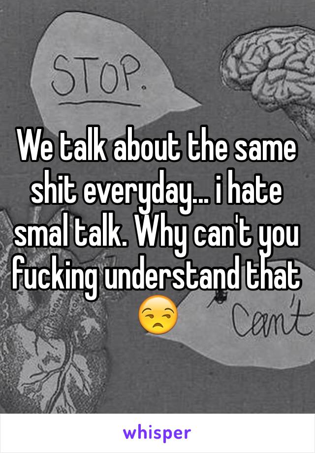 We talk about the same shit everyday... i hate smal talk. Why can't you fucking understand that 😒