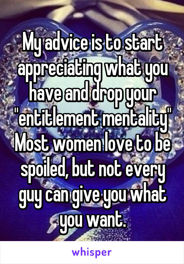 My advice is to start appreciating what you have and drop your "entitlement mentality" Most women love to be spoiled, but not every guy can give you what you want.