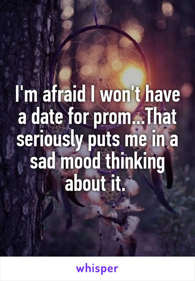 I'm afraid I won't have a date for prom...That seriously puts me in a sad mood thinking about it. 