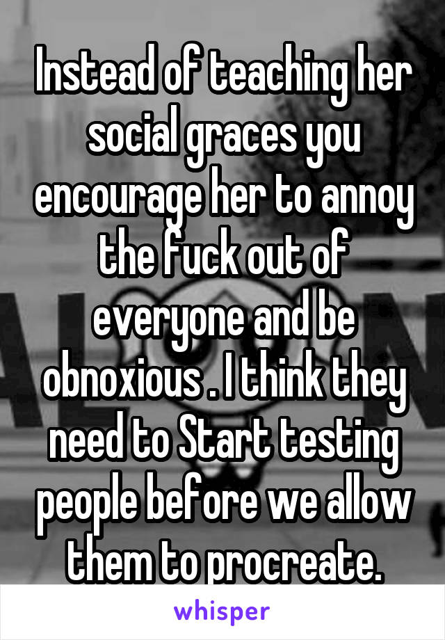 Instead of teaching her social graces you encourage her to annoy the fuck out of everyone and be obnoxious . I think they need to Start testing people before we allow them to procreate.