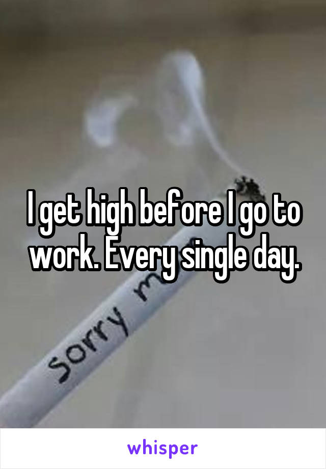 I get high before I go to work. Every single day.