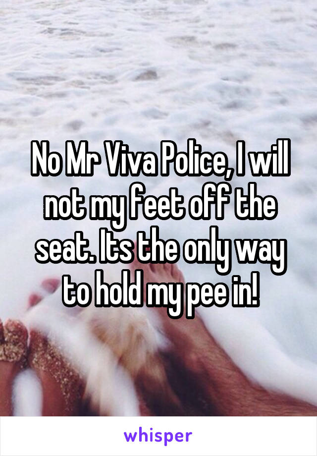 No Mr Viva Police, I will not my feet off the seat. Its the only way to hold my pee in!