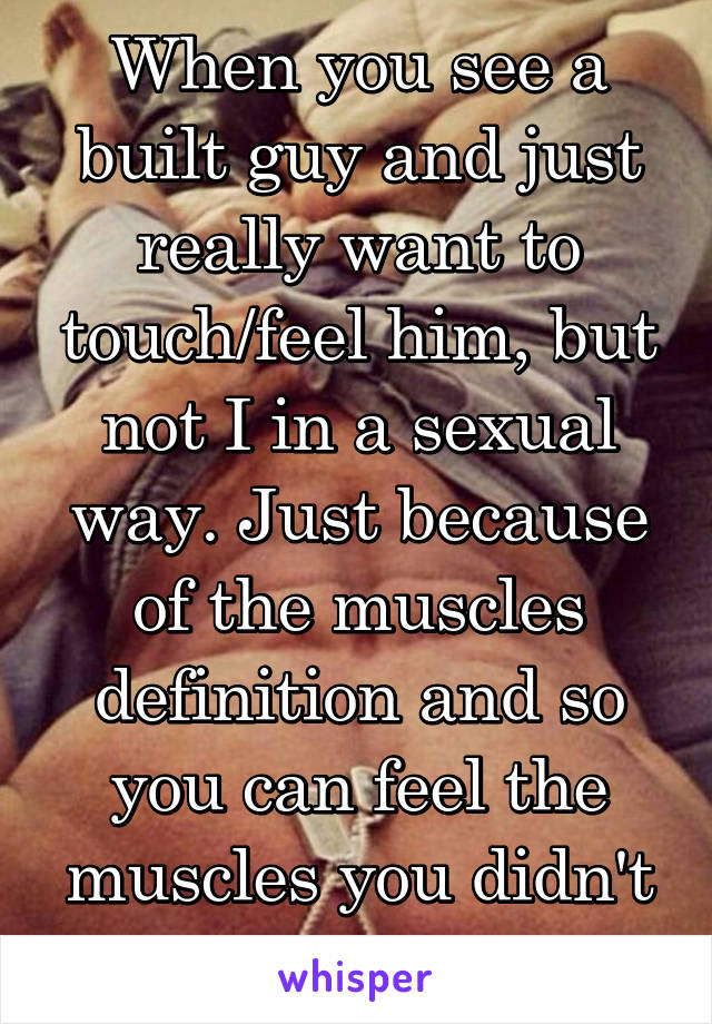 When you see a built guy and just really want to touch/feel him, but not I in a sexual way. Just because of the muscles definition and so you can feel the muscles you didn't even know existed.