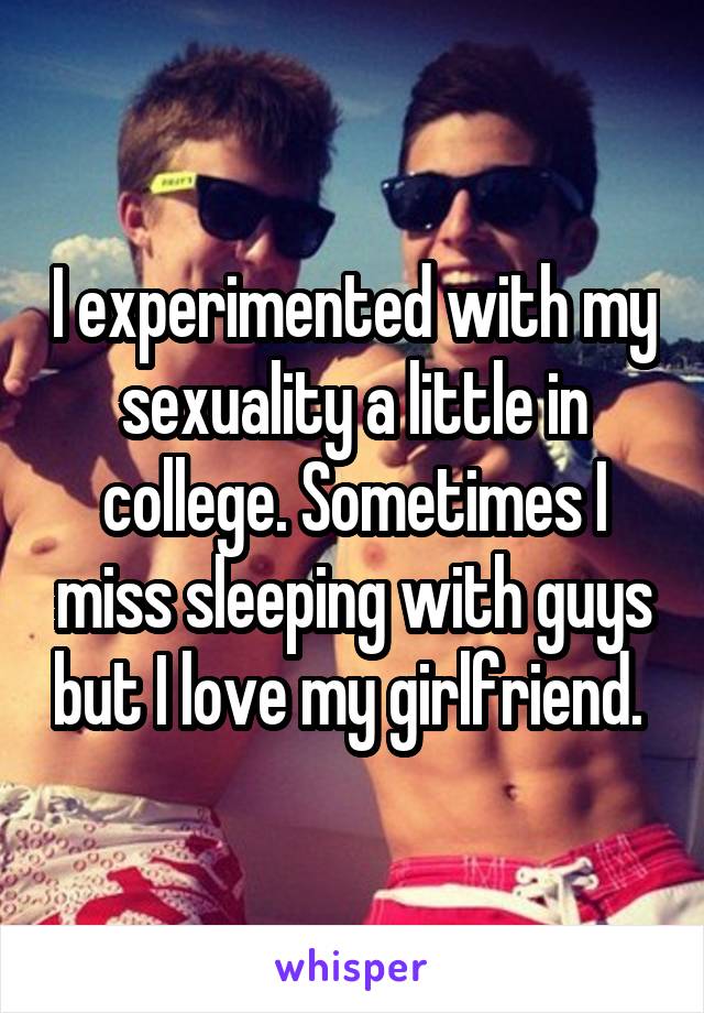 I experimented with my sexuality a little in college. Sometimes I miss sleeping with guys but I love my girlfriend. 