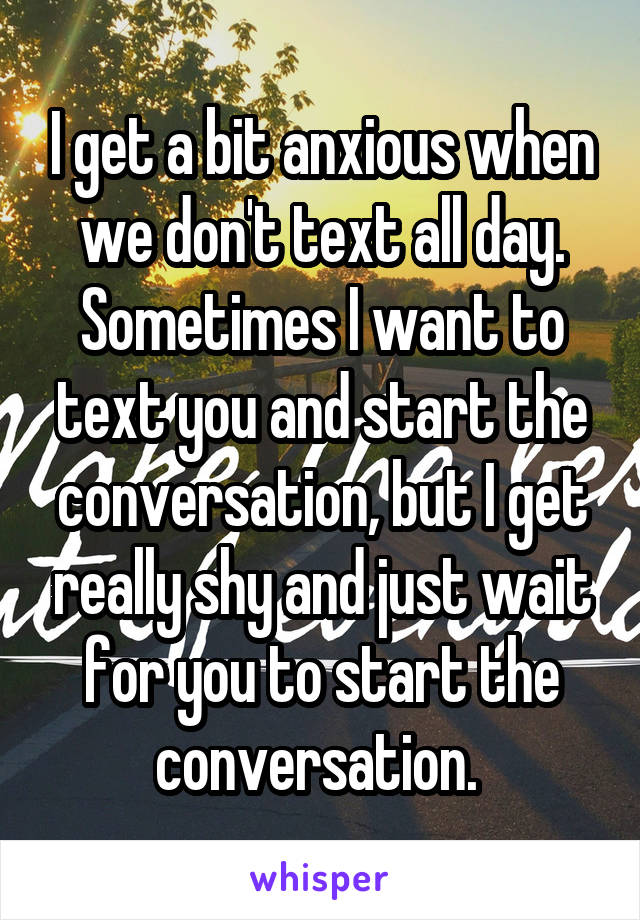 I get a bit anxious when we don't text all day. Sometimes I want to text you and start the conversation, but I get really shy and just wait for you to start the conversation. 