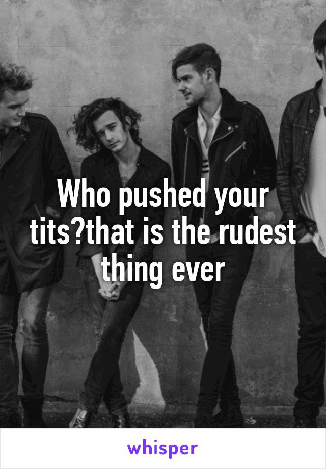 Who pushed your tits?that is the rudest thing ever