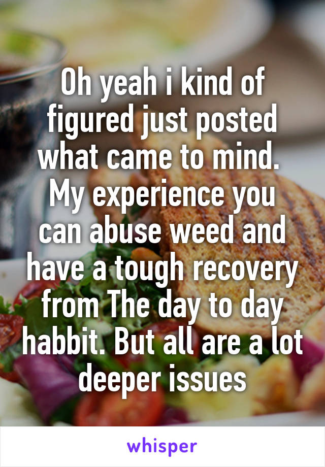 Oh yeah i kind of figured just posted what came to mind. 
My experience you can abuse weed and have a tough recovery from The day to day habbit. But all are a lot deeper issues