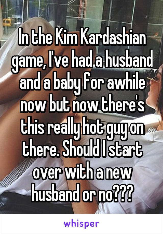 In the Kim Kardashian game, I've had a husband and a baby for awhile now but now there's this really hot guy on there. Should I start over with a new husband or no???