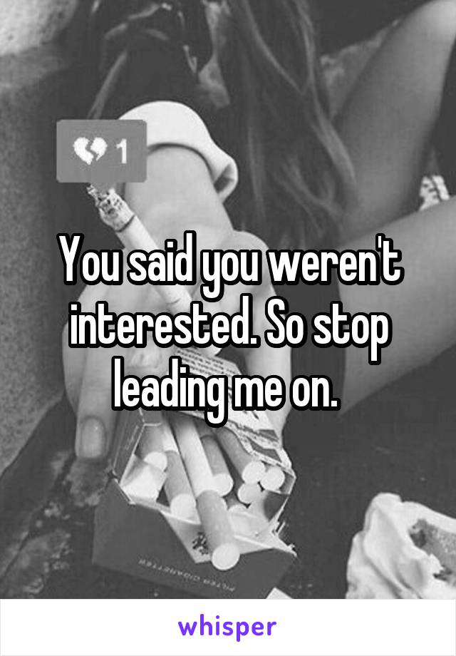 You said you weren't interested. So stop leading me on. 