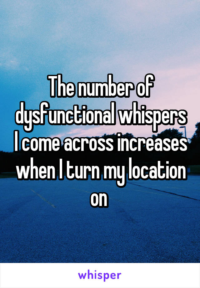 The number of dysfunctional whispers I come across increases when I turn my location on 