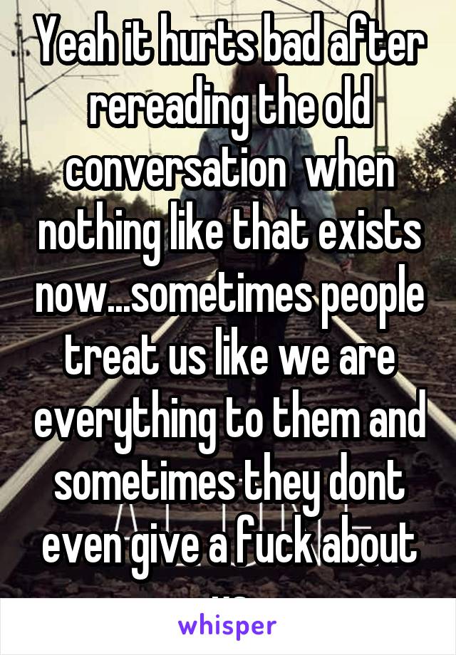 Yeah it hurts bad after rereading the old conversation  when nothing like that exists now...sometimes people treat us like we are everything to them and sometimes they dont even give a fuck about us