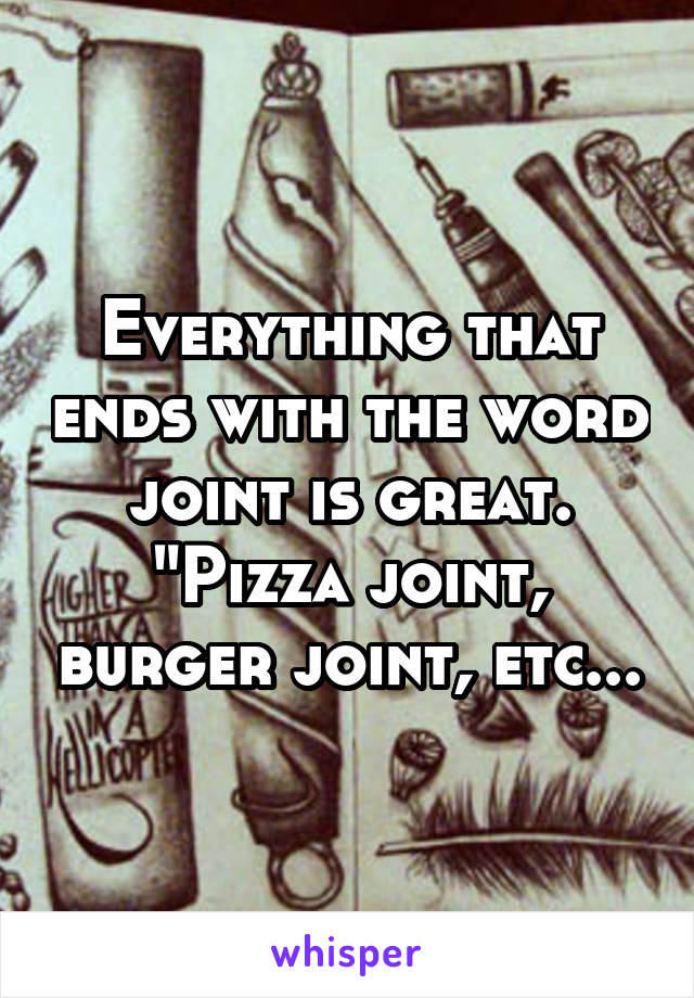 Everything that ends with the word joint is great. "Pizza joint, burger joint, etc...