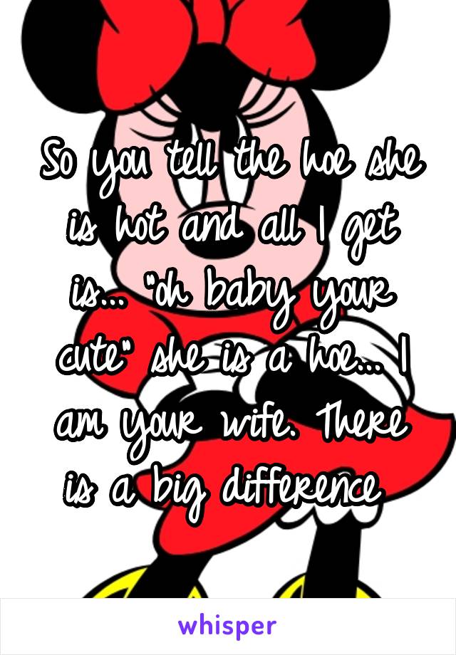 So you tell the hoe she is hot and all I get is... "oh baby your cute" she is a hoe... I am your wife. There is a big difference 