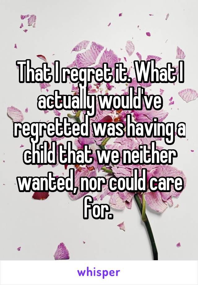 That I regret it. What I actually would've regretted was having a child that we neither wanted, nor could care for. 