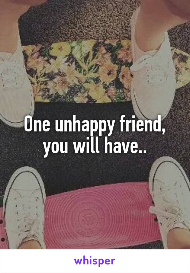 One unhappy friend, you will have..