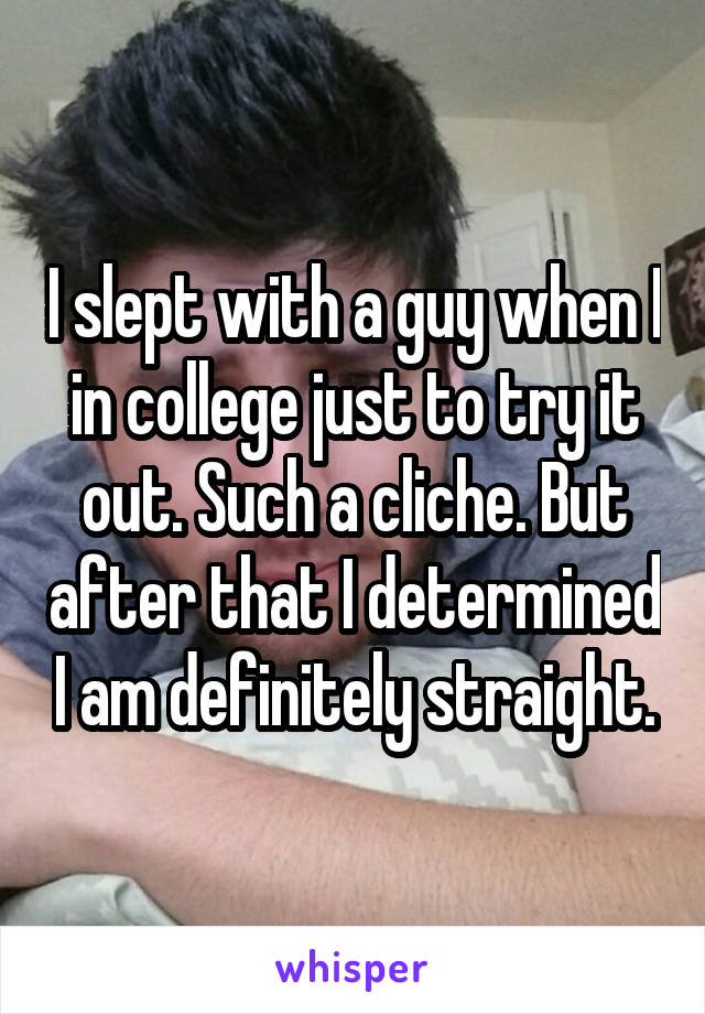 I slept with a guy when I in college just to try it out. Such a cliche. But after that I determined I am definitely straight.