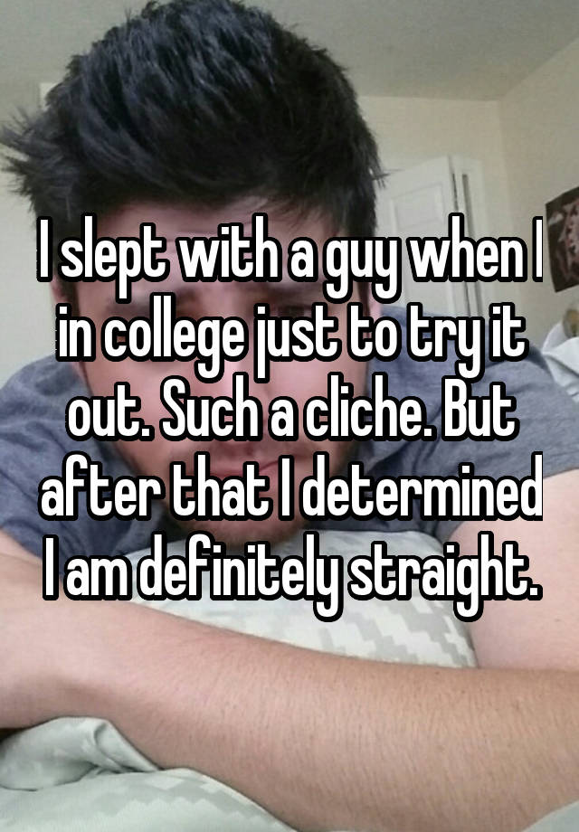I slept with a guy when I in college just to try it out. Such a cliche. But after that I determined I am definitely straight.