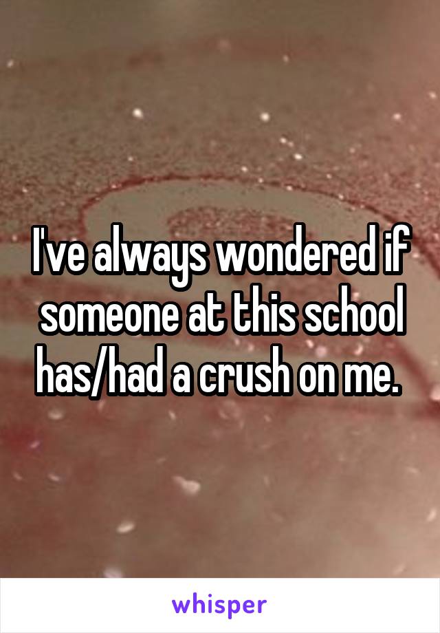 I've always wondered if someone at this school has/had a crush on me. 